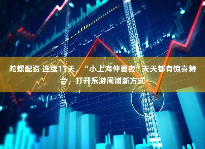 陀螺配资 连续11天，“小上海仲夏夜”天天都有惊喜舞台，打开乐游周浦新方式
