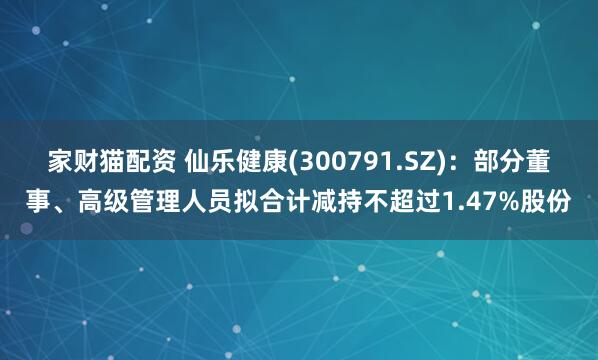 家财猫配资 仙乐健康(300791.SZ)：部分董事、高级管理人员拟合计减持不超过1.47%股份