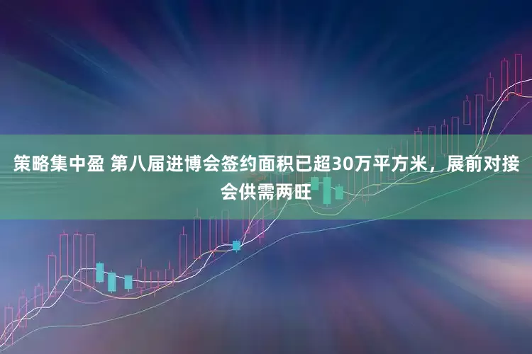 策略集中盈 第八届进博会签约面积已超30万平方米，展前对接会供需两旺