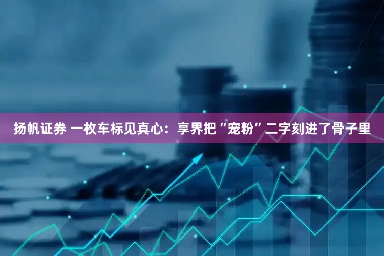 扬帆证券 一枚车标见真心：享界把“宠粉”二字刻进了骨子里