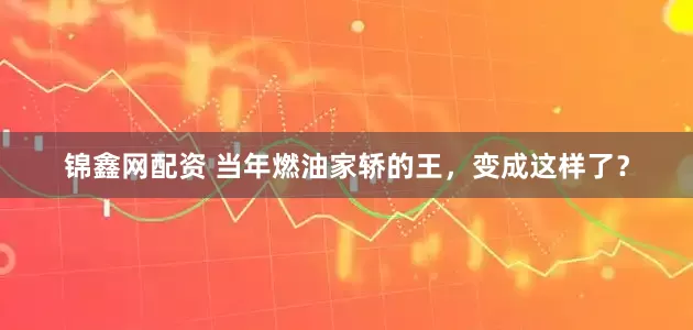 锦鑫网配资 当年燃油家轿的王，变成这样了？