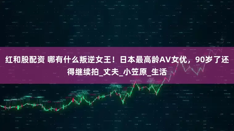 红和股配资 哪有什么叛逆女王！日本最高龄AV女优，90岁了还得继续拍_丈夫_小笠原_生活