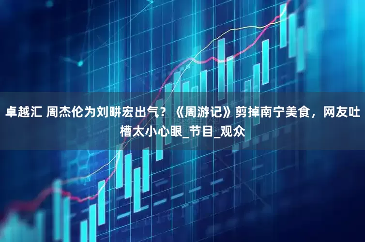 卓越汇 周杰伦为刘畊宏出气？《周游记》剪掉南宁美食，网友吐槽太小心眼_节目_观众