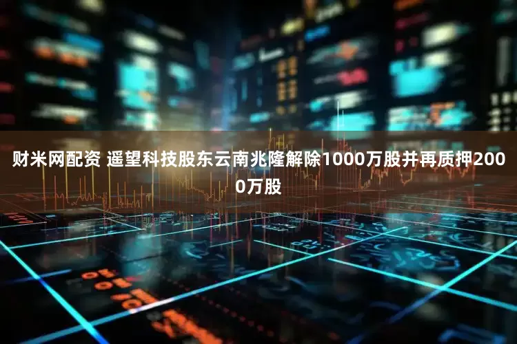 财米网配资 遥望科技股东云南兆隆解除1000万股并再质押2000万股