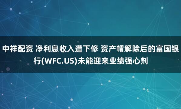 中祥配资 净利息收入遭下修 资产帽解除后的富国银行(WFC.US)未能迎来业绩强心剂