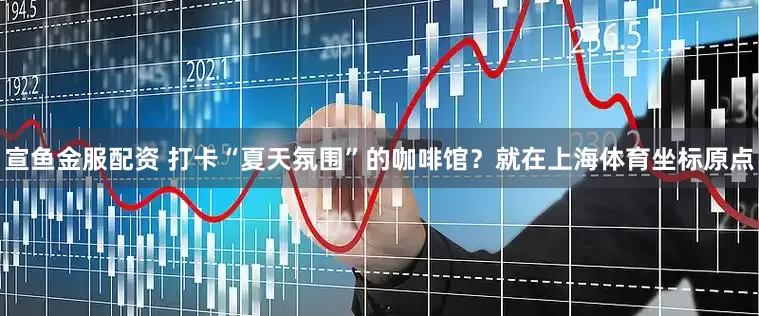宣鱼金服配资 打卡“夏天氛围”的咖啡馆？就在上海体育坐标原点