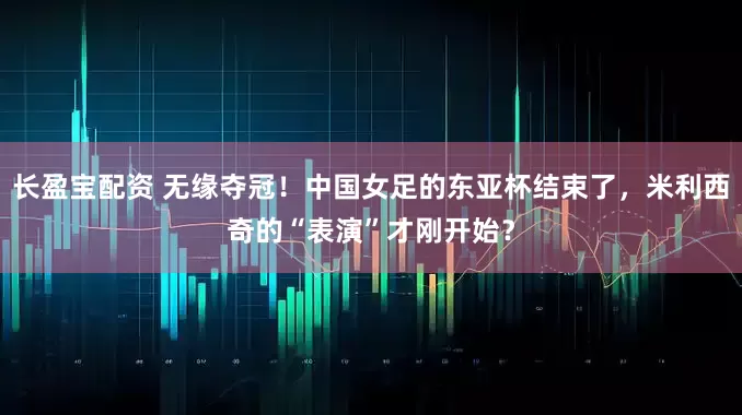长盈宝配资 无缘夺冠！中国女足的东亚杯结束了，米利西奇的“表演”才刚开始？