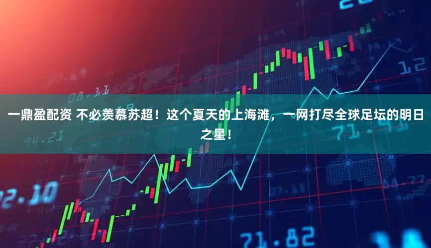 一鼎盈配资 不必羡慕苏超！这个夏天的上海滩，一网打尽全球足坛的明日之星！