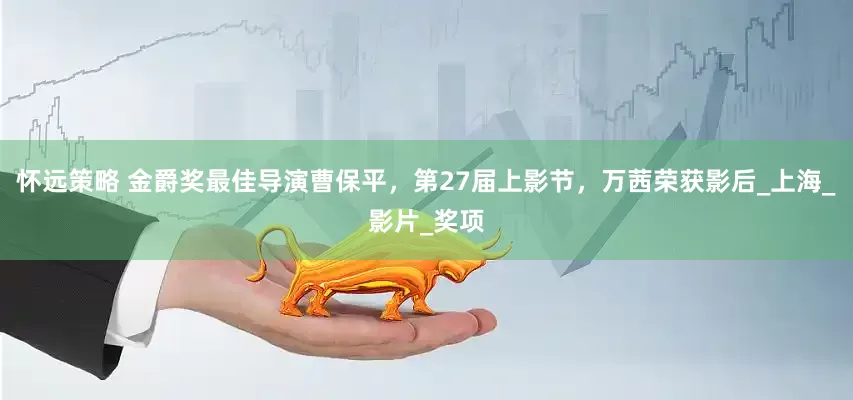 怀远策略 金爵奖最佳导演曹保平，第27届上影节，万茜荣获影后_上海_影片_奖项