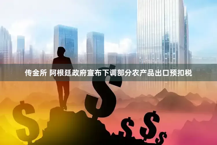 传金所 阿根廷政府宣布下调部分农产品出口预扣税