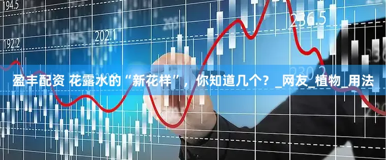 盈丰配资 花露水的“新花样”，你知道几个？_网友_植物_用法
