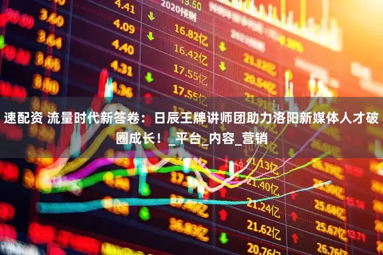 速配资 流量时代新答卷：日辰王牌讲师团助力洛阳新媒体人才破圈成长！_平台_内容_营销
