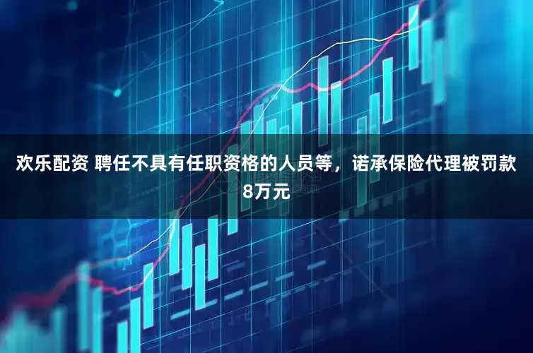 欢乐配资 聘任不具有任职资格的人员等，诺承保险代理被罚款8万元