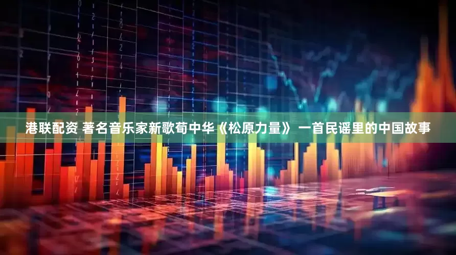 港联配资 著名音乐家新歌荀中华《松原力量》 一首民谣里的中国故事