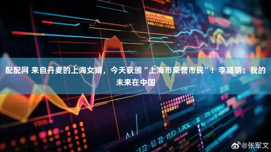 配配网 来自丹麦的上海女婿，今天获颁“上海市荣誉市民”！李曦萌：我的未来在中国