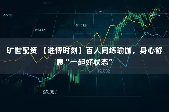 旷世配资 【进博时刻】百人同练瑜伽,身心舒展“一起好状态”
