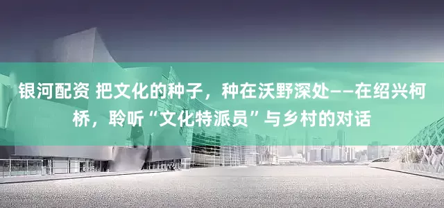 银河配资 把文化的种子，种在沃野深处——在绍兴柯桥，聆听“文化特派员”与乡村的对话