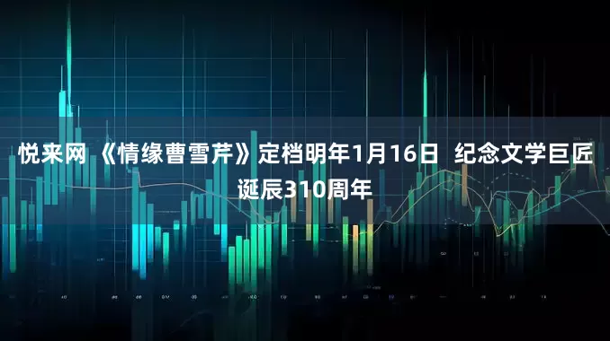 悦来网 《情缘曹雪芹》定档明年1月16日  纪念文学巨匠诞辰310周年