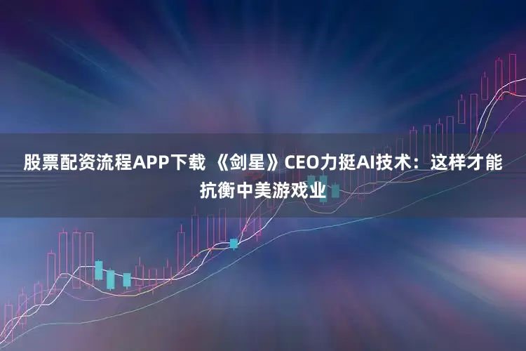 股票配资流程APP下载 《剑星》CEO力挺AI技术:这样才能抗衡中美游戏业