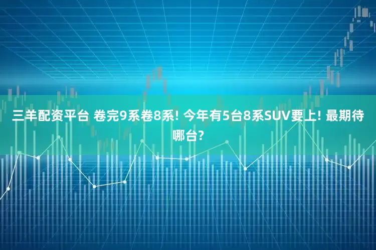 三羊配资平台 卷完9系卷8系! 今年有5台8系SUV要上! 最期待哪台?