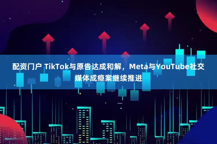配资门户 TikTok与原告达成和解，Meta与YouTube社交媒体成瘾案继续推进