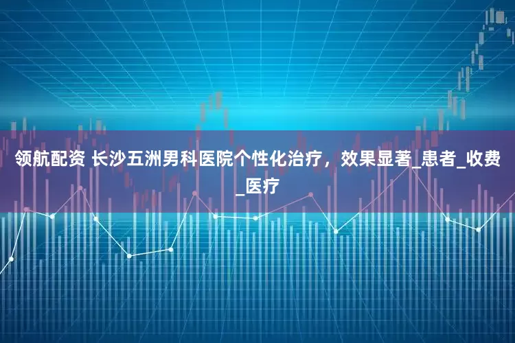 领航配资 长沙五洲男科医院个性化治疗，效果显著_患者_收费_医疗