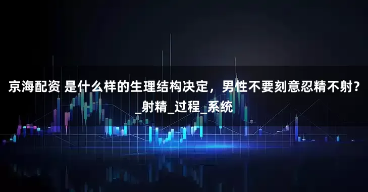 京海配资 是什么样的生理结构决定，男性不要刻意忍精不射？_射精_过程_系统
