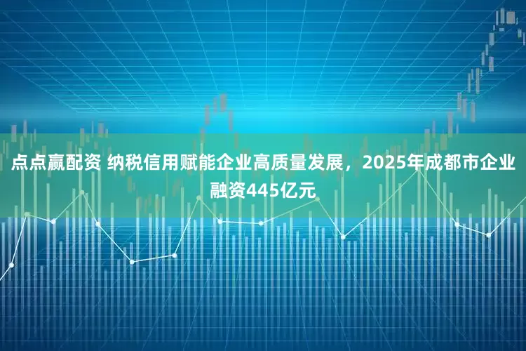 点点赢配资 纳税信用赋能企业高质量发展，2025年成都市企业融资445亿元