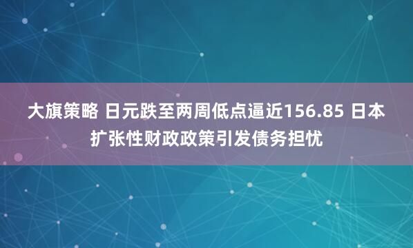 大旗策略 日元跌至两周低点逼近156.85 日本扩张性财政政策引发债务担忧