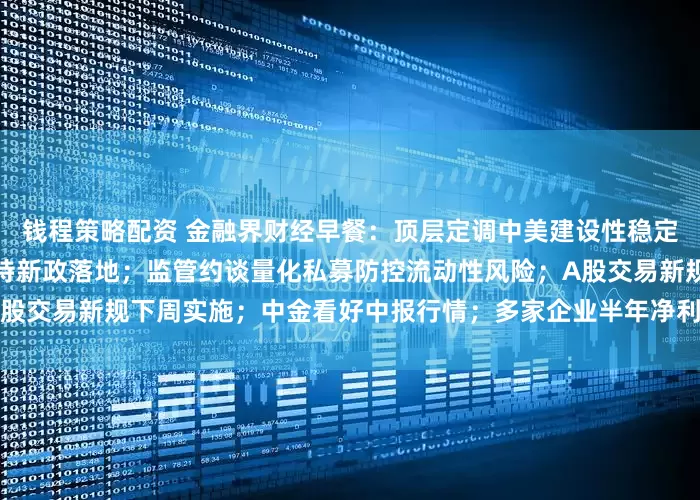 钱程策略配资 金融界财经早餐：顶层定调中美建设性稳定关系；生态环境领域科创扶持新政落地；监管约谈量化私募防控流动性风险；A股交易新规下周实施；中金看好中报行情；多家企业半年净利大幅预增（7月2日）