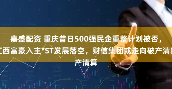 嘉盛配资 重庆昔日500强民企重整计划被否,江西富豪入主*ST发展落空,财信集团或走向破产清算